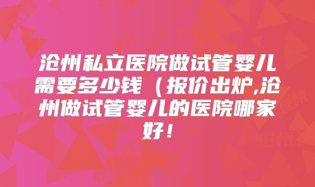 沧州私立医院做试管婴儿需要多少钱（报价出炉,沧州做试管婴儿的医院哪家好！