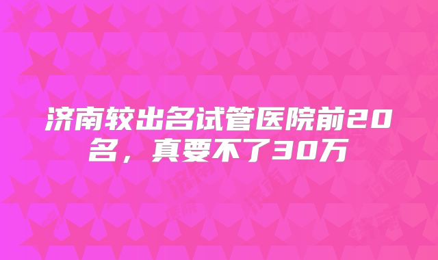 济南较出名试管医院前20名，真要不了30万