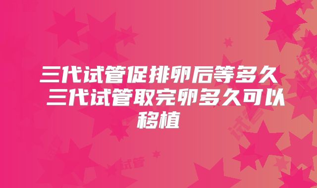 三代试管促排卵后等多久 三代试管取完卵多久可以移植