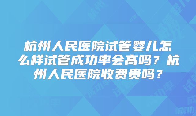杭州人民医院试管婴儿怎么样试管成功率会高吗？杭州人民医院收费贵吗？