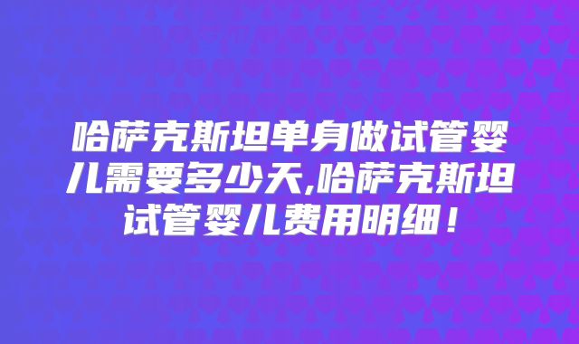 哈萨克斯坦单身做试管婴儿需要多少天,哈萨克斯坦试管婴儿费用明细！