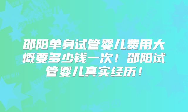 邵阳单身试管婴儿费用大概要多少钱一次！邵阳试管婴儿真实经历！