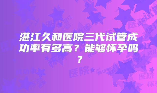 湛江久和医院三代试管成功率有多高？能够怀孕吗？
