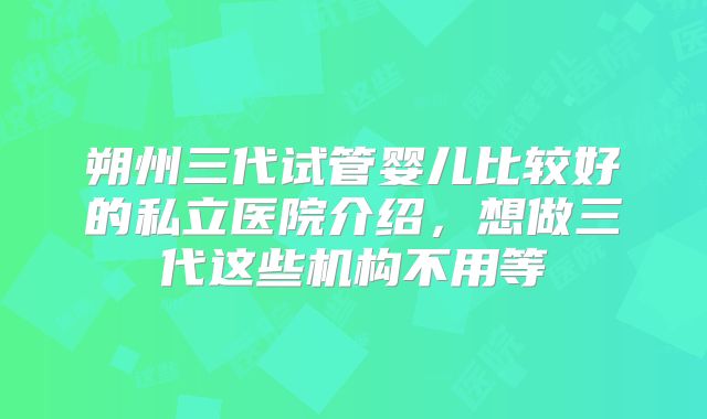 朔州三代试管婴儿比较好的私立医院介绍,想做三代这些机构不用等