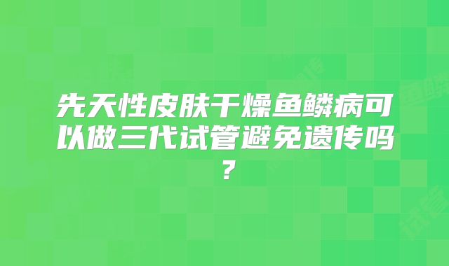 先天性皮肤干燥鱼鳞病可以做三代试管避免遗传吗？