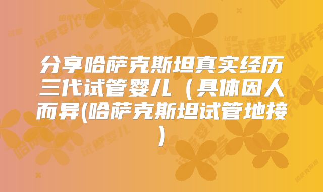 分享哈萨克斯坦真实经历三代试管婴儿（具体因人而异(哈萨克斯坦试管地接)