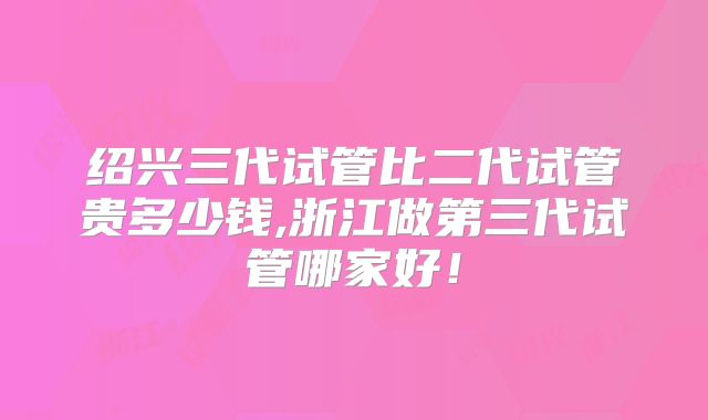 绍兴三代试管比二代试管贵多少钱,浙江做第三代试管哪家好！