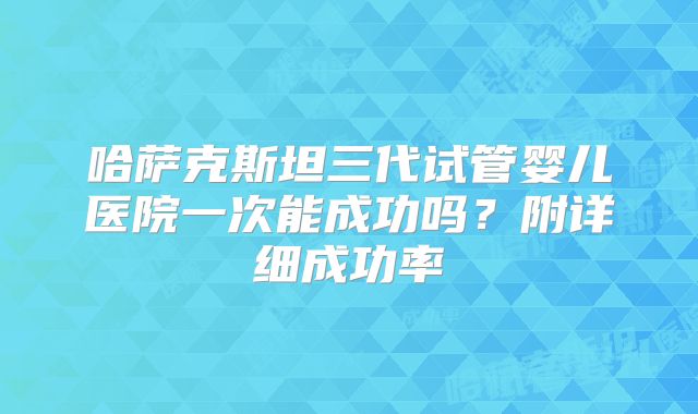 哈萨克斯坦三代试管婴儿医院一次能成功吗？附详细成功率