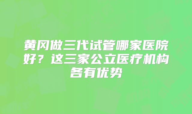 黄冈做三代试管哪家医院好？这三家公立医疗机构各有优势