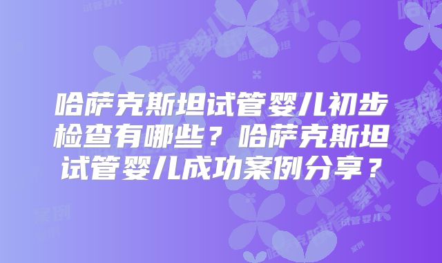哈萨克斯坦试管婴儿初步检查有哪些？哈萨克斯坦试管婴儿成功案例分享？
