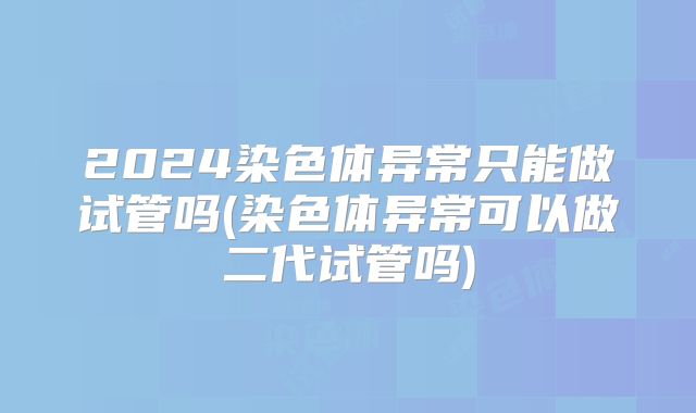 2024染色体异常只能做试管吗(染色体异常可以做二代试管吗)