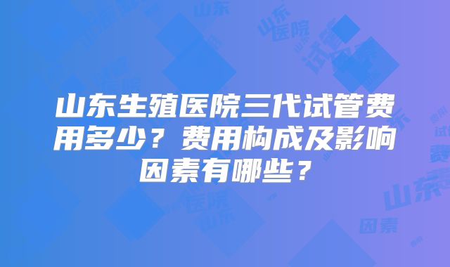山东生殖医院三代试管费用多少？费用构成及影响因素有哪些？