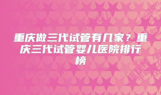 重庆做三代试管有几家?重庆三代试管婴儿医院排行榜