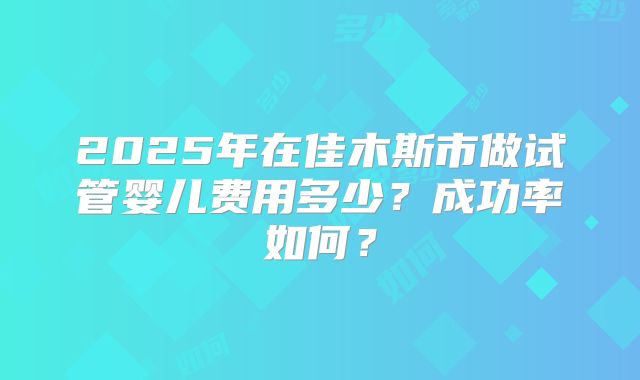 2025年在佳木斯市做试管婴儿费用多少？成功率如何？