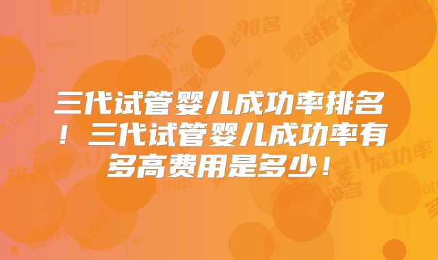 三代试管婴儿成功率排名！三代试管婴儿成功率有多高费用是多少！