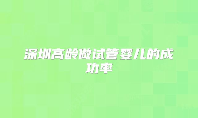 深圳高龄做试管婴儿的成功率