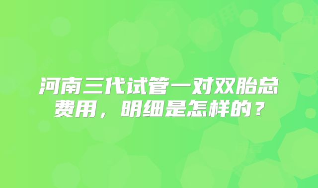 河南三代试管一对双胎总费用,明细是怎样的?