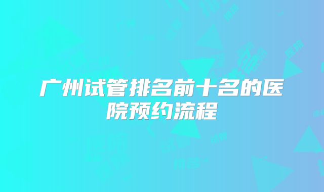 广州试管排名前十名的医院预约流程