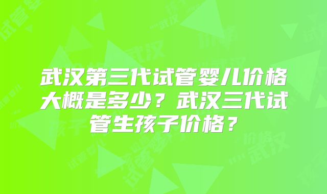 武汉第三代试管婴儿价格大概是多少？武汉三代试管生孩子价格？