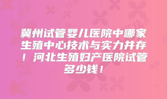 冀州试管婴儿医院中哪家生殖中心技术与实力并存！河北生殖妇产医院试管多少钱！