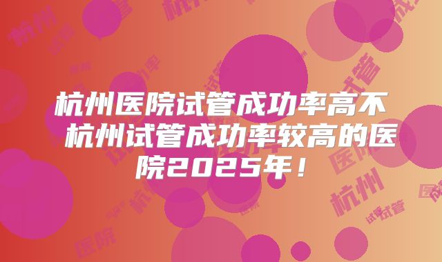 杭州医院试管成功率高不 杭州试管成功率较高的医院2025年！