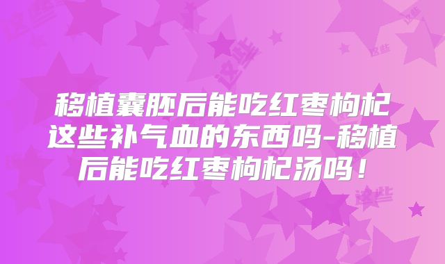移植囊胚后能吃红枣枸杞这些补气血的东西吗-移植后能吃红枣枸杞汤吗!