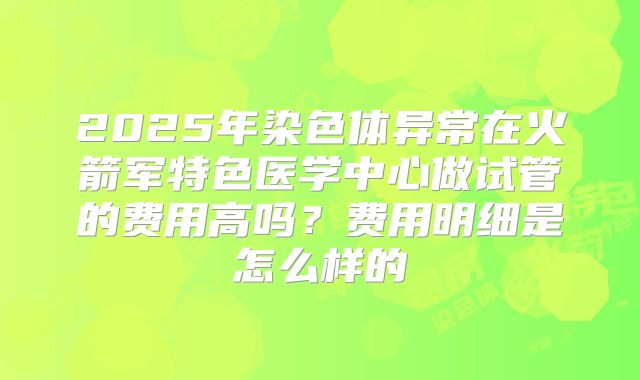 2025年染色体异常在火箭军特色医学中心做试管的费用高吗？费用明细是怎么样的