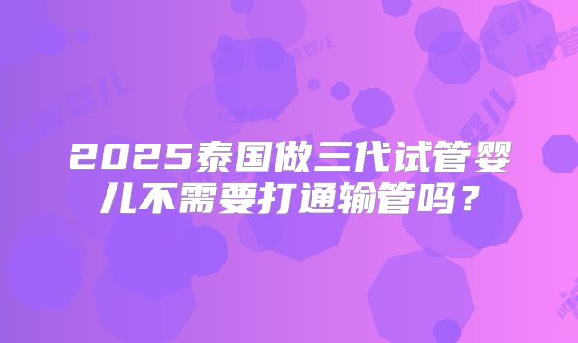 2025泰国做三代试管婴儿不需要打通输管吗？