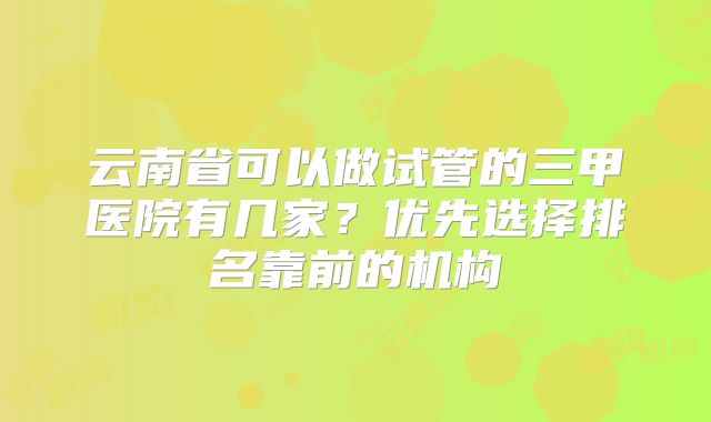 云南省可以做试管的三甲医院有几家？优先选择排名靠前的机构