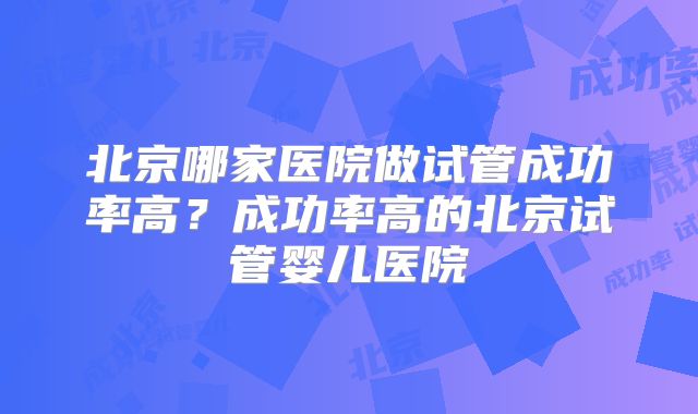 北京哪家医院做试管成功率高？成功率高的北京试管婴儿医院