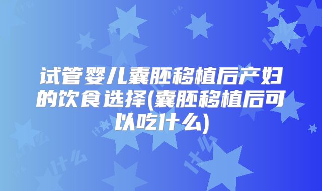 试管婴儿囊胚移植后产妇的饮食选择(囊胚移植后可以吃什么)