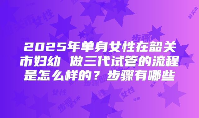 2025年单身女性在韶关市妇幼 做三代试管的流程是怎么样的？步骤有哪些