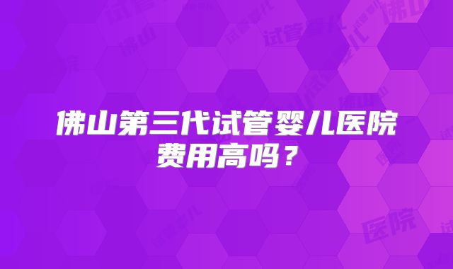 佛山第三代试管婴儿医院费用高吗？