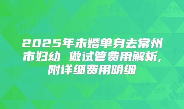 2025年未婚单身去常州市妇幼 做试管费用解析,附详细费用明细