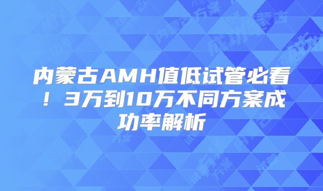 内蒙古AMH值低试管必看！3万到10万不同方案成功率解析