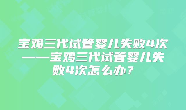 宝鸡三代试管婴儿失败4次——宝鸡三代试管婴儿失败4次怎么办?