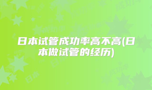 日本试管成功率高不高(日本做试管的经历)