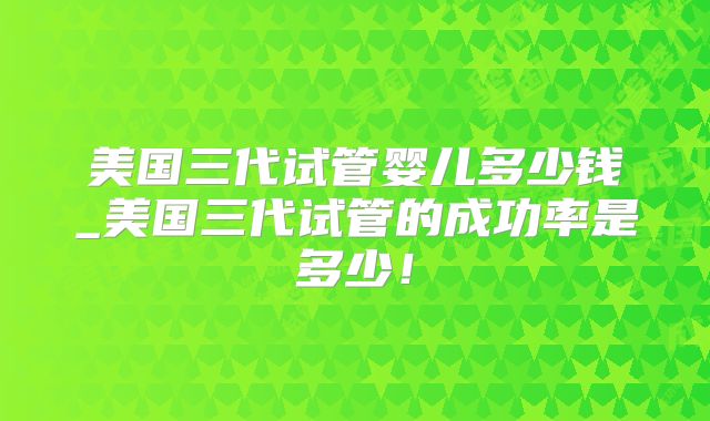 美国三代试管婴儿多少钱_美国三代试管的成功率是多少!
