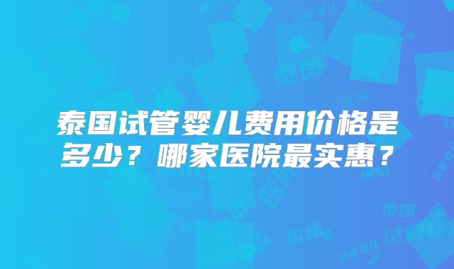 泰国试管婴儿费用价格是多少?哪家医院最实惠?