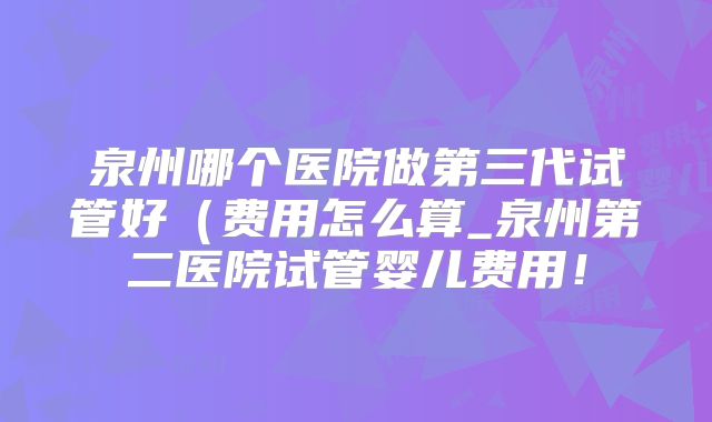 泉州哪个医院做第三代试管好（费用怎么算_泉州第二医院试管婴儿费用！