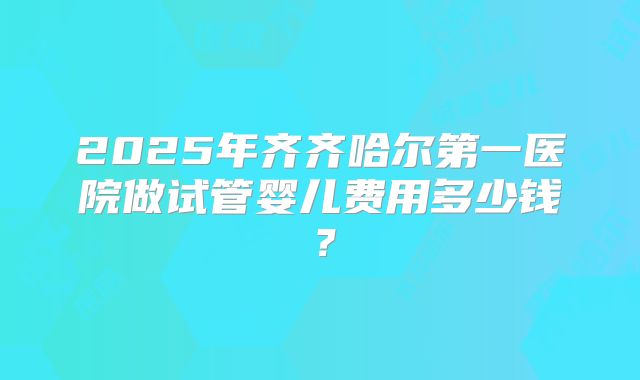 2025年齐齐哈尔第一医院做试管婴儿费用多少钱？