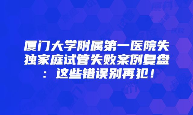 厦门大学附属第一医院失独家庭试管失败案例复盘:这些错误别再犯!