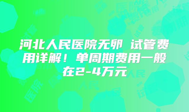 河北人民医院无卵�试管费用详解！单周期费用一般在2-4万元