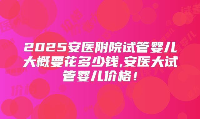 2025安医附院试管婴儿大概要花多少钱,安医大试管婴儿价格!