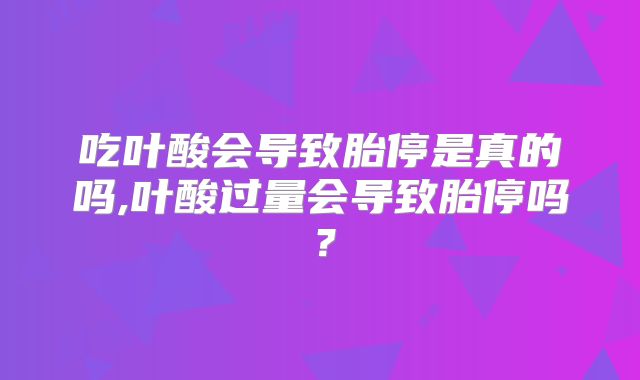 吃叶酸会导致胎停是真的吗,叶酸过量会导致胎停吗？
