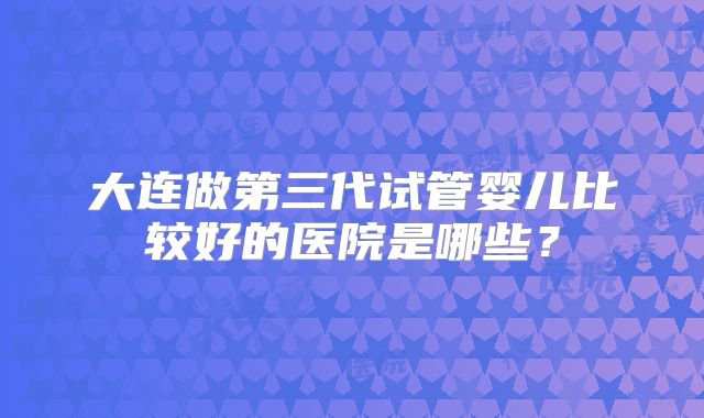大连做第三代试管婴儿比较好的医院是哪些？