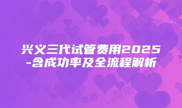兴义三代试管费用2025-含成功率及全流程解析