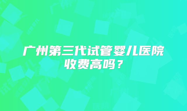 广州第三代试管婴儿医院收费高吗?