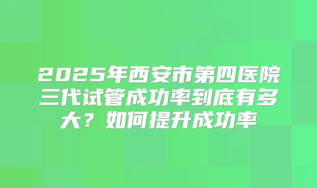 2025年西安市第四医院三代试管成功率到底有多大？如何提升成功率