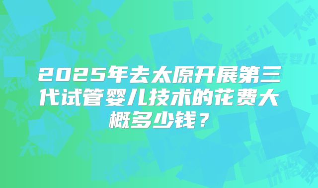 2025年去太原开展第三代试管婴儿技术的花费大概多少钱？
